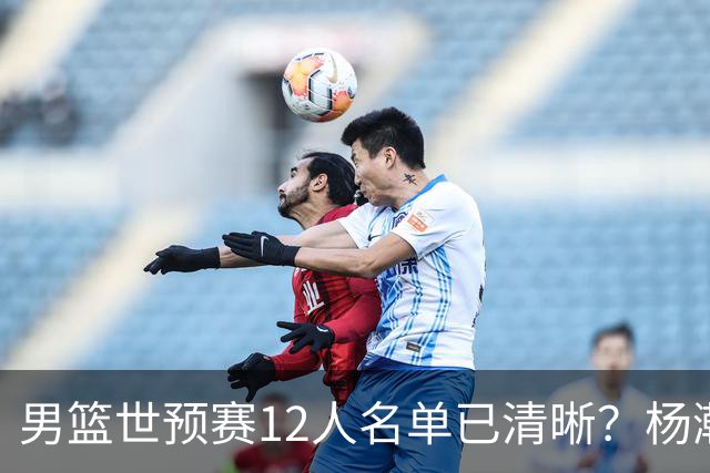 男篮世预赛12人名单已清晰？杨瀚森赵继伟领衔：周琦赵睿全被抛弃